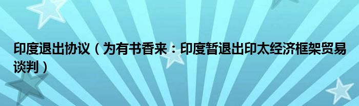 印度退出协议（为有书香来：印度暂退出印太经济框架贸易谈判）