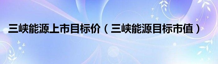 三峡能源上市目标价（三峡能源目标市值）