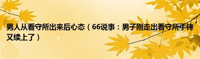 男人从看守所出来后心态（66说事：男子刚走出看守所手铐又续上了）