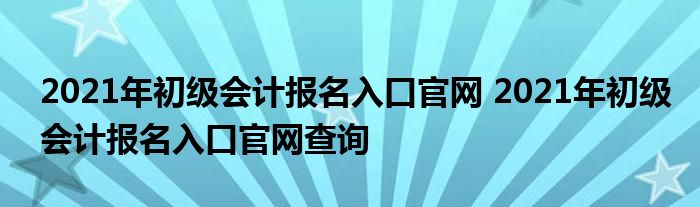 2021年初级会计报名入口官网 2021年初级会计报名入口官网查询