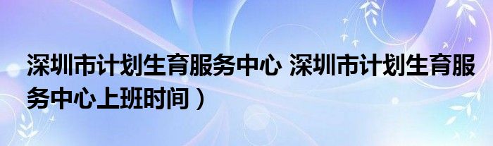 深圳市计划生育服务中心 深圳市计划生育服务中心上班时间）