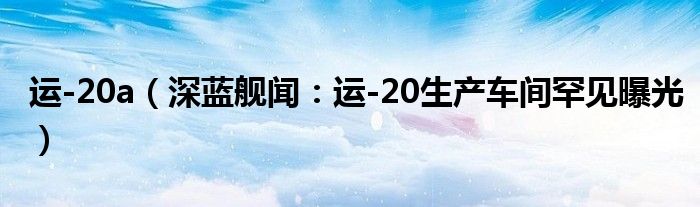 运-20a（深蓝舰闻：运-20生产车间罕见曝光）