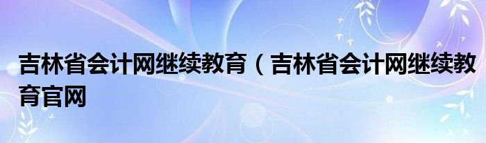 吉林省会计网继续教育（吉林省会计网继续教育官网