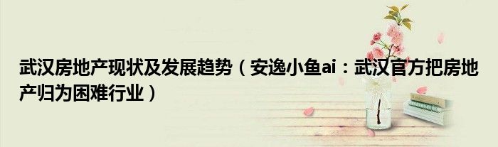 武汉房地产现状及发展趋势（安逸小鱼ai：武汉官方把房地产归为困难行业）