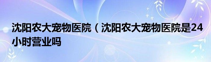 沈阳农大宠物医院（沈阳农大宠物医院是24小时营业吗