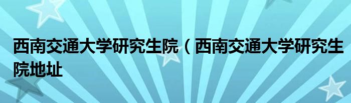 西南交通大学研究生院（西南交通大学研究生院地址