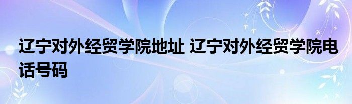 辽宁对外经贸学院地址 辽宁对外经贸学院电话号码