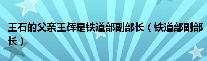 王石的父亲王辉是铁道部副部长（铁道部副部长）