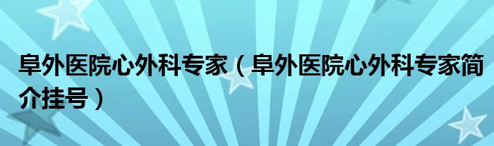 阜外医院心外科专家（阜外医院心外科专家简介挂号）