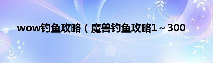 wow钓鱼攻略（魔兽钓鱼攻略1～300