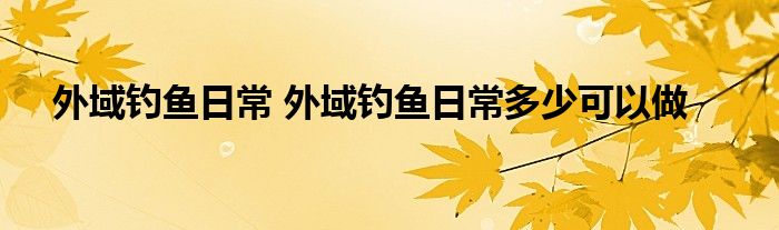 外域钓鱼日常 外域钓鱼日常多少可以做