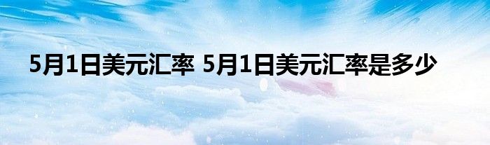 5月1日美元汇率 5月1日美元汇率是多少