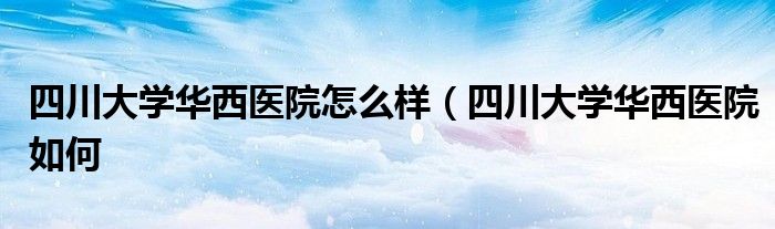 四川大学华西医院怎么样（四川大学华西医院如何