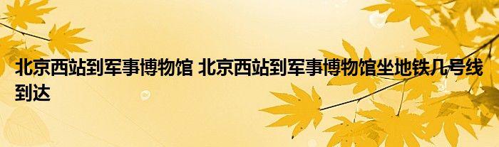 北京西站到军事博物馆 北京西站到军事博物馆坐地铁几号线到达