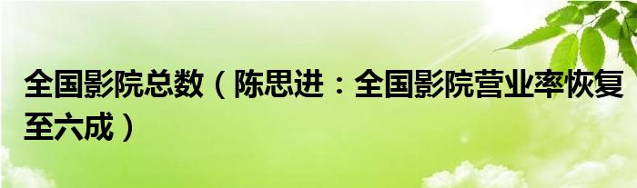 全国影院总数（陈思进：全国影院营业率恢复至六成）