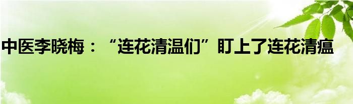 中医李晓梅：“连花清温们”盯上了连花清瘟