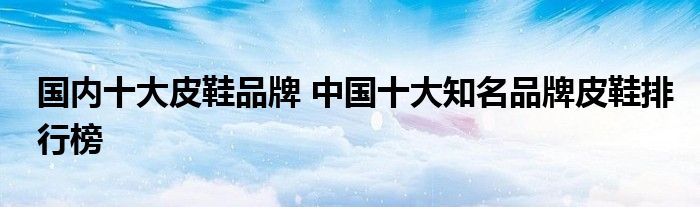 国内十大皮鞋品牌 中国十大知名品牌皮鞋排行榜