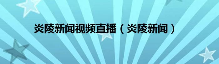 炎陵新闻视频直播（炎陵新闻）