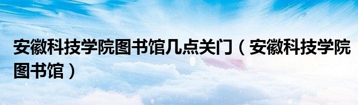 安徽科技学院图书馆几点关门（安徽科技学院图书馆）