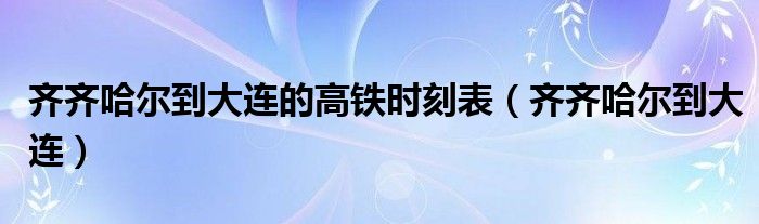 齐齐哈尔到大连的高铁时刻表（齐齐哈尔到大连）