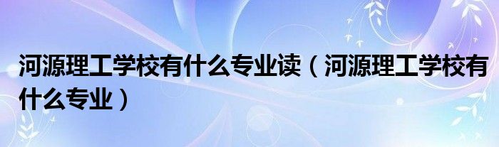 河源理工学校有什么专业读（河源理工学校有什么专业）