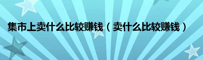 集市上卖什么比较赚钱（卖什么比较赚钱）