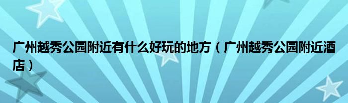 广州越秀公园附近有什么好玩的地方（广州越秀公园附近酒店）