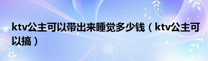 ktv公主可以带出来睡觉多少钱（ktv公主可以搞）