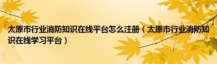 太原市行业消防知识在线平台怎么注册（太原市行业消防知识在线学习平台）