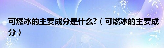 可燃冰的主要成分是什么?（可燃冰的主要成分）