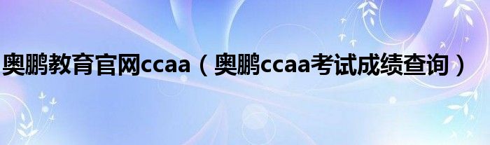 奥鹏教育官网ccaa（奥鹏ccaa考试成绩查询）