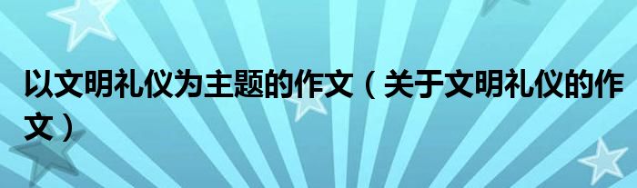 以文明礼仪为主题的作文（关于文明礼仪的作文）