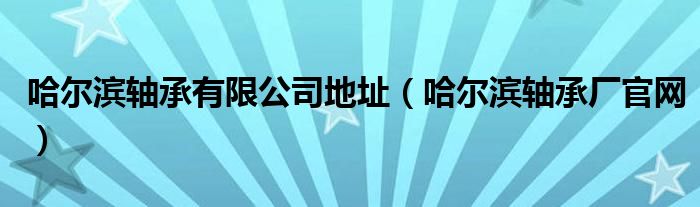 哈尔滨轴承有限公司地址（哈尔滨轴承厂官网）