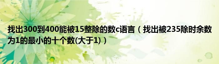 找出300到400能被15整除的数c语言（找出被235除时余数为1的最小的十个数(大于1)）