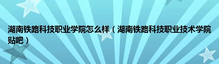 湖南铁路科技职业学院怎么样（湖南铁路科技职业技术学院贴吧）