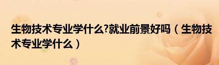 生物技术专业学什么?就业前景好吗（生物技术专业学什么）