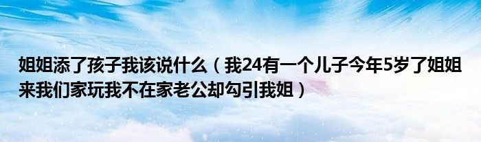 姐姐添了孩子我该说什么（我24有一个儿子今年5岁了姐姐来我们家玩我不在家老公却勾引我姐）