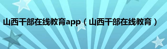 山西干部在线教育app（山西干部在线教育）