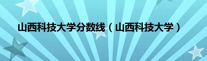 山西科技大学分数线（山西科技大学）