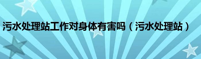 污水处理站工作对身体有害吗（污水处理站）