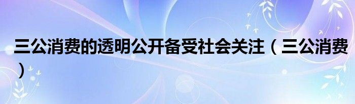 三公消费的透明公开备受社会关注（三公消费）