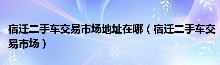 宿迁二手车交易市场地址在哪（宿迁二手车交易市场）