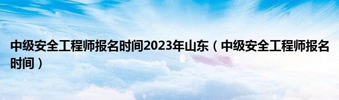 中级安全工程师报名时间2023年山东（中级安全工程师报名时间）