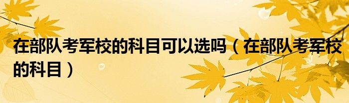 在部队考军校的科目可以选吗（在部队考军校的科目）