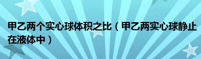 甲乙两个实心球体积之比（甲乙两实心球静止在液体中）