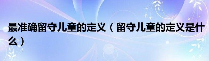 最准确留守儿童的定义（留守儿童的定义是什么）