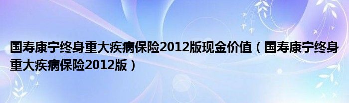 国寿康宁终身重大疾病保险2012版现金价值（国寿康宁终身重大疾病保险2012版）