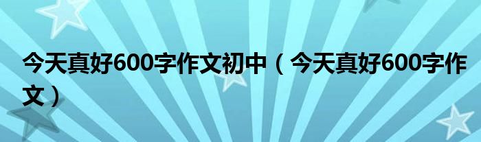 今天真好600字作文初中（今天真好600字作文）