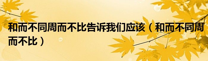 和而不同周而不比告诉我们应该（和而不同周而不比）