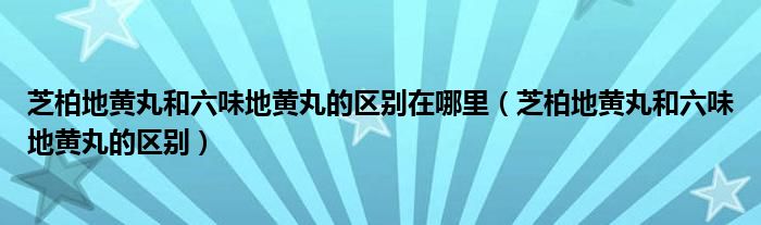 芝柏地黄丸和六味地黄丸的区别在哪里（芝柏地黄丸和六味地黄丸的区别）